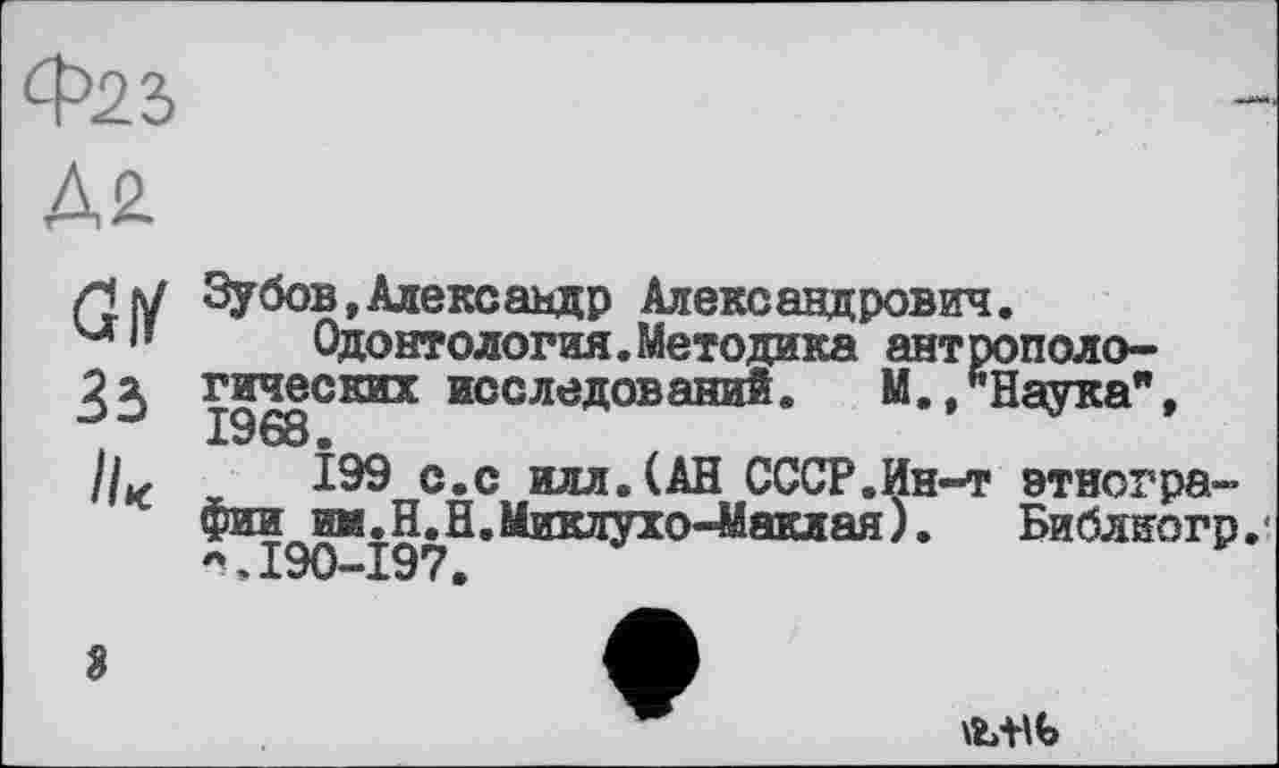 ﻿Ф22>
Д2
GW
Зі
Зубов»Александр Александрович.
Одонтология.Методика ант топологических исследований. М./’Наука", 1968.
199 с.с илл.(АН СССР.Ин-т этногра-фии^им.ELH.Миклухо-Маклая).	Библиогр
3
